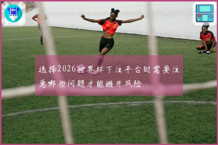 选择2026世界杯下注平台时需要注意哪些问题才能避开风险